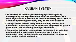 KANBAN SYSTEM
KANBAN is an inventory scheduling system originally
developed by the Japanese but now used worldwide. The
main objective of Kanban is to reduce inventory costs. This is
achieved by moving inventory only as and when needed.
The system is used in many manufacturing and service
companies. Kanban places an increased emphasis on quality
production, low variability and tight schedules.
Companies following Kanban have developed it to suit their
own production processes. Employees are trained to
familiarize them to the specifics of the Kanban process as
used within their organization.
 