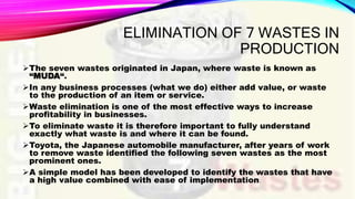 ELIMINATION OF 7 WASTES IN
PRODUCTION
The seven wastes originated in Japan, where waste is known as
“MUDA“.
In any business processes (what we do) either add value, or waste
to the production of an item or service.
Waste elimination is one of the most effective ways to increase
profitability in businesses.
To eliminate waste it is therefore important to fully understand
exactly what waste is and where it can be found.
Toyota, the Japanese automobile manufacturer, after years of work
to remove waste identified the following seven wastes as the most
prominent ones.
A simple model has been developed to identify the wastes that have
a high value combined with ease of implementation.
 