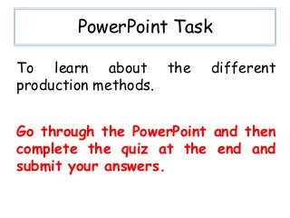 PowerPoint Task
Go through the PowerPoint and then
complete the quiz at the end and
submit your answers.
To learn about the different
production methods.
 