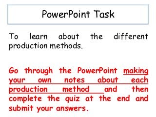 PowerPoint Task

To learn about the      different
production methods.


Go through the PowerPoint making
your   own    notes  about  each
production   method    and  then
complete the quiz at the end and
submit your answers.
 