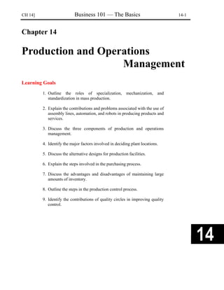 CH 14] Business 101 — The Basics 14-1
Chapter 14
Production and Operations
Management
Learning Goals
1. Outline the roles of specialization, mechanization, and
standardization in mass production.
2. Explain the contributions and problems associated with the use of
assembly lines, automation, and robots in producing products and
services.
3. Discuss the three components of production and operations
management.
4. Identify the major factors involved in deciding plant locations.
5. Discuss the alternative designs for production facilities.
6. Explain the steps involved in the purchasing process.
7. Discuss the advantages and disadvantages of maintaining large
amounts of inventory.
8. Outline the steps in the production control process.
9. Identify the contributions of quality circles in improving quality
control.
 