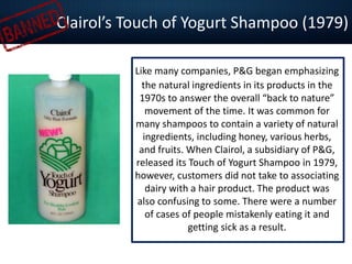 Clairol’s Touch of Yogurt Shampoo (1979)
Like many companies, P&G began emphasizing
the natural ingredients in its products in the
1970s to answer the overall “back to nature”
movement of the time. It was common for
many shampoos to contain a variety of natural
ingredients, including honey, various herbs,
and fruits. When Clairol, a subsidiary of P&G,
released its Touch of Yogurt Shampoo in 1979,
however, customers did not take to associating
dairy with a hair product. The product was
also confusing to some. There were a number
of cases of people mistakenly eating it and
getting sick as a result.
 