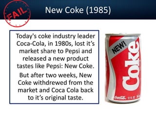 New Coke (1985)
Today's coke industry leader
Coca-Cola, in 1980s, lost it’s
market share to Pepsi and
released a new product
tastes like Pepsi: New Coke.
But after two weeks, New
Coke withdrewed from the
market and Coca Cola back
to it’s original taste.
 