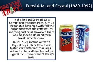 Pepsi A.M. and Crystal (1989-1992)
In the late 1980s Pepsi-Cola
Company introduced Pepsi A.M., a
carbonated beverage with "all the
sugar and twice the caffeine" as
morning soft drink.However There
was no specific demand for a
breakfast cola-drink.
In 1992 Pepsi came out with
Crystal Pepsi-Clear Cola.It was
tasted very different from Pepsi :
Without color, caffeine but added
sugar.But customers didn’t like it’s
taste.
 