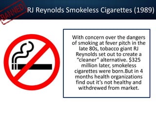 RJ Reynolds Smokeless Cigarettes (1989)
With concern over the dangers
of smoking at fever pitch in the
late 80s, tobacco giant RJ
Reynolds set out to create a
“cleaner” alternative. $325
million later, smokeless
cigarettes were born.But in 4
months health organizations
find out it’s not healthy and
withdrewed from market.
 