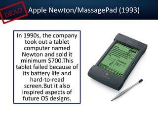 In 1990s, the company
took out a tablet
computer named
Newton and sold it
minimum $700.This
tablet failed because of
its battery life and
hard-to-read
screen.But it also
inspired aspects of
future OS designs.
Apple Newton/MassagePad (1993)
 