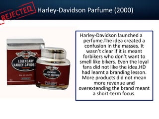 Harley-Davidson Parfume (2000)
Harley-Davidson launched a
perfume.The idea created a
confusion in the masses. It
wasn’t clear if it is meant
forbikers who don’t want to
smell like bikers. Even the loyal
fans did not like the idea.HD
had learnt a branding lesson.
More products did not mean
more revenue and
overextending the brand meant
a short-term focus.
 