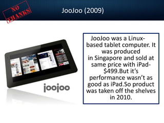 JooJoo (2009)
JooJoo was a Linux-
based tablet computer. It
was produced
in Singapore and sold at
same price with iPad-
$499.But it’s
performance wasn’t as
good as iPad.So product
was taken off the shelves
in 2010.
 