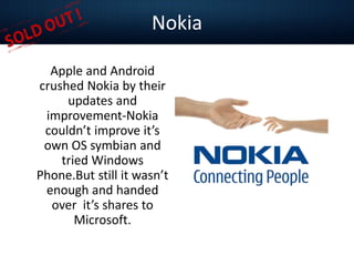 Nokia
Apple and Android
crushed Nokia by their
updates and
improvement-Nokia
couldn’t improve it’s
own OS symbian and
tried Windows
Phone.But still it wasn’t
enough and handed
over it’s shares to
Microsoft.
 