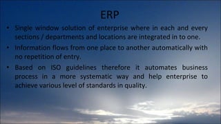 ERP Single window solution of enterprise where in each and every sections / departments and locations are integrated in to one.  Information flows from one place to another automatically with no repetition of entry.  Based on ISO guidelines therefore it automates business process in a more systematic way and help enterprise to achieve various level of standards in quality. 