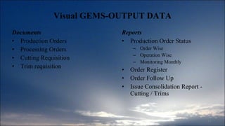 Visual GEMS-OUTPUT DATA Documents Production Orders Processing Orders Cutting Requisition Trim requisition Reports Production Order Status Order Wise Operation Wise Monitoring Monthly Order Register Order Follow Up Issue Consolidation Report - Cutting / Trims 