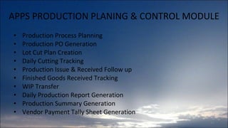APPS PRODUCTION PLANING & CONTROL MODULE Production Process Planning Production PO Generation Lot Cut Plan Creation Daily Cutting Tracking Production Issue & Received Follow up Finished Goods Received Tracking WIP Transfer Daily Production Report Generation Production Summary Generation Vendor Payment Tally Sheet Generation 