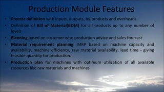 Production Module Features Process definition  with inputs, outputs, by-products and overheads Definition of  Bill of Material(BOM)  for all products up to any number of levels Planning  based on customer wise production advice and sales forecast Material requirement planning : MRP based on machine capacity and availability, machine efficiency, raw material availability, lead time - giving feasible quantity for production. Production plan  for machines with optimum utilization of all available resources like raw materials and machines 
