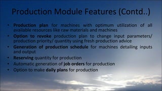 Production Module Features (Contd..) Production plan  for machines with optimum utilization of all available resources like raw materials and machines Option to revoke  production plan to change input parameters/ production priority/ quantity using fresh production advice Generation of production schedule  for machines detailing inputs and output Reserving  quantity for production Automatic generation of  job orders  for production Option to make  daily plans  for production 