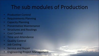 The sub modules of Production Production Control Requirements Planning Capacity Planning Preventative Maintenance Structures and Routings Cost Control Time and Attendance Quality Control Job Costing Service and Repair Engineering Project Management 