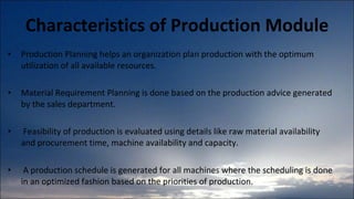 Characteristics of Production Module Production Planning helps an organization plan production with the optimum utilization of all available resources.  Material Requirement Planning is done based on the production advice generated by the sales department. Feasibility of production is evaluated using details like raw material availability and procurement time, machine availability and capacity. A production schedule is generated for all machines where the scheduling is done in an optimized fashion based on the priorities of production.  
