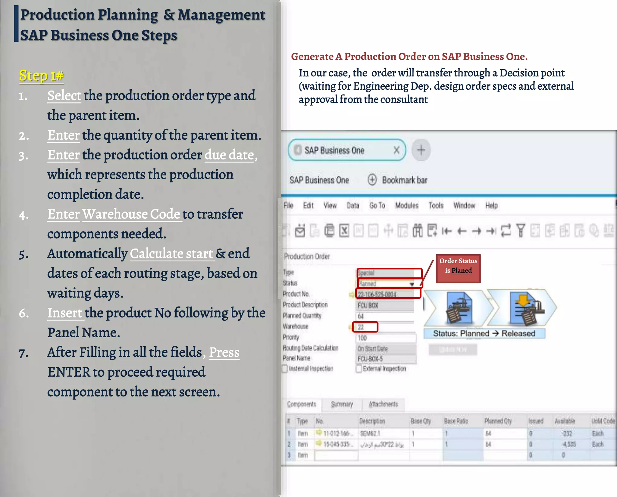 Order Status
is Planed
Step 1#
1. Select the production order type and
the parent item.
2. Enter the quantity of the parent item.
3. Enter the production order due date,
which represents the production
completion date.
4. Enter Warehouse Code to transfer
components needed.
5. Automatically Calculate start & end
dates of each routing stage, based on
waiting days.
6. Insert the product No following by the
Panel Name.
7. After Filling in all the fields, Press
ENTER to proceed required
component to the next screen.
Generate A Production Order on SAP Business One.
In our case, the order will transfer through a Decision point
(waiting for Engineering Dep. design order specs and external
approval fromthe consultant
Production Planning & Management
SAP Business One Steps
 