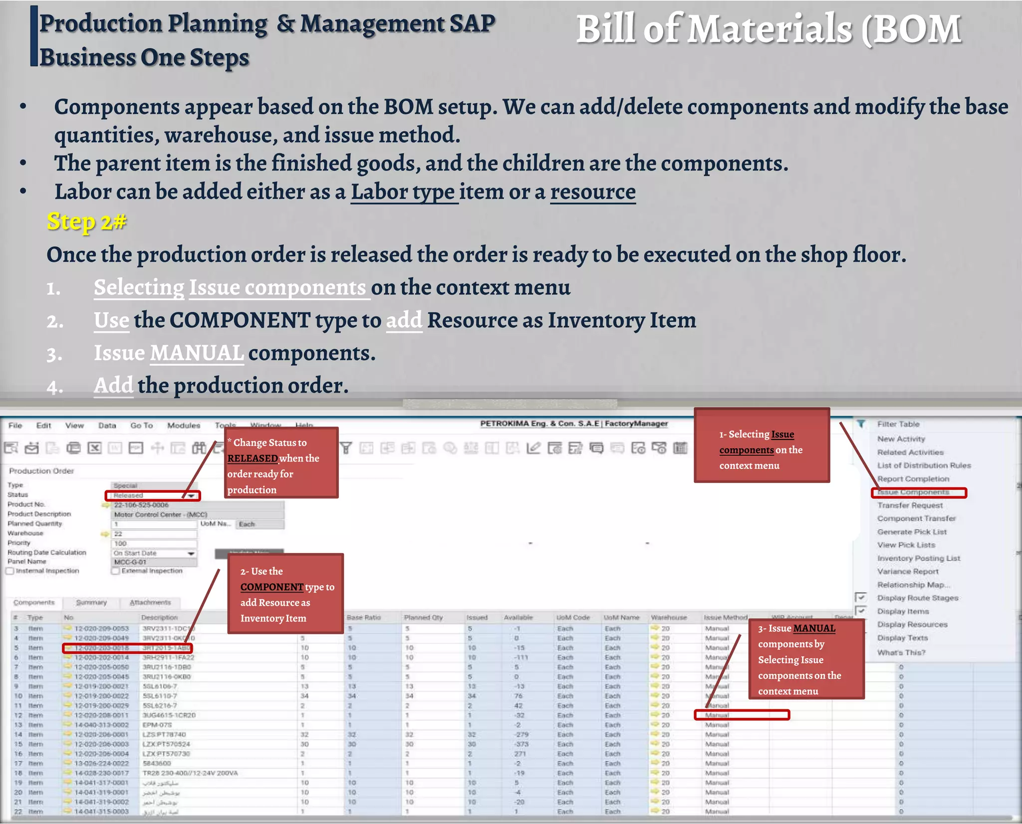 Step 2#
Once the production order is released the order is ready to be executed on the shop floor.
1. Selecting Issue components on the context menu
2. Use the COMPONENT type to add Resource as Inventory Item
3. Issue MANUAL components.
4. Add the production order.
Bill of Materials (BOM
• Components appear based on the BOM setup. We can add/delete components and modify the base
quantities, warehouse, and issue method.
• The parent item is the finished goods, and the children are the components.
• Labor can be added either as a Labor type item or a resource
* Change Statusto
RELEASEDwhen the
orderreadyfor
production
3- Issue MANUAL
componentsby
Selecting Issue
componentson the
context menu
2- Use the
COMPONENTtype to
add Resourceas
InventoryItem
1- Selecting Issue
componentson the
context menu
Production Planning & Management SAP
Business One Steps
 
