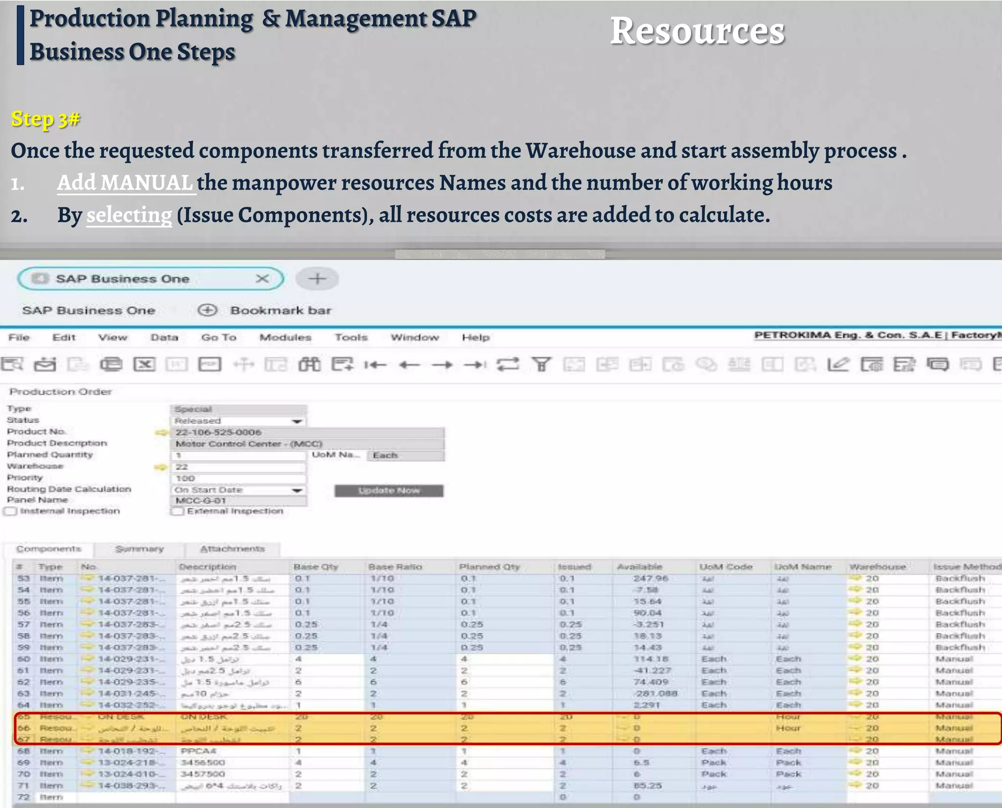 Step 3#
Once the requested components transferred from the Warehouse and start assembly process .
1. Add MANUAL the manpower resources Names and the number of working hours
2. By selecting (Issue Components), all resources costs are added to calculate.
Resources
Production Planning & Management SAP
Business One Steps
 