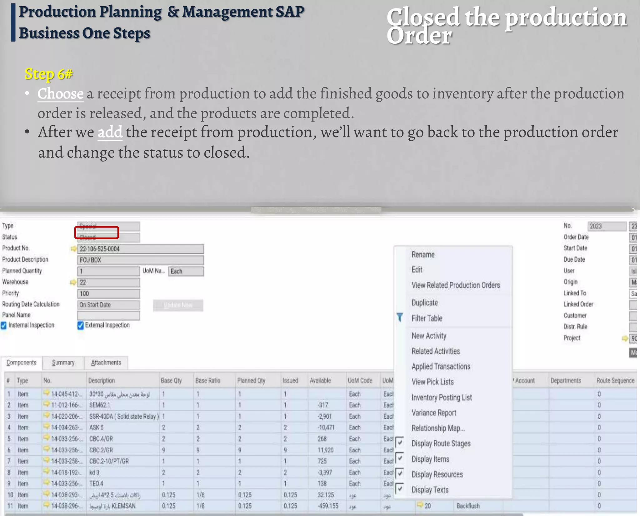 Closed the production
Order
Production Planning & Management SAP
Business One Steps
• After we add the receipt from production, we’ll want to go back to the production order
and change the status to closed.
Step 6#
• Choose a receipt from production to add the finished goods to inventory after the production
order is released, and the products are completed.
 