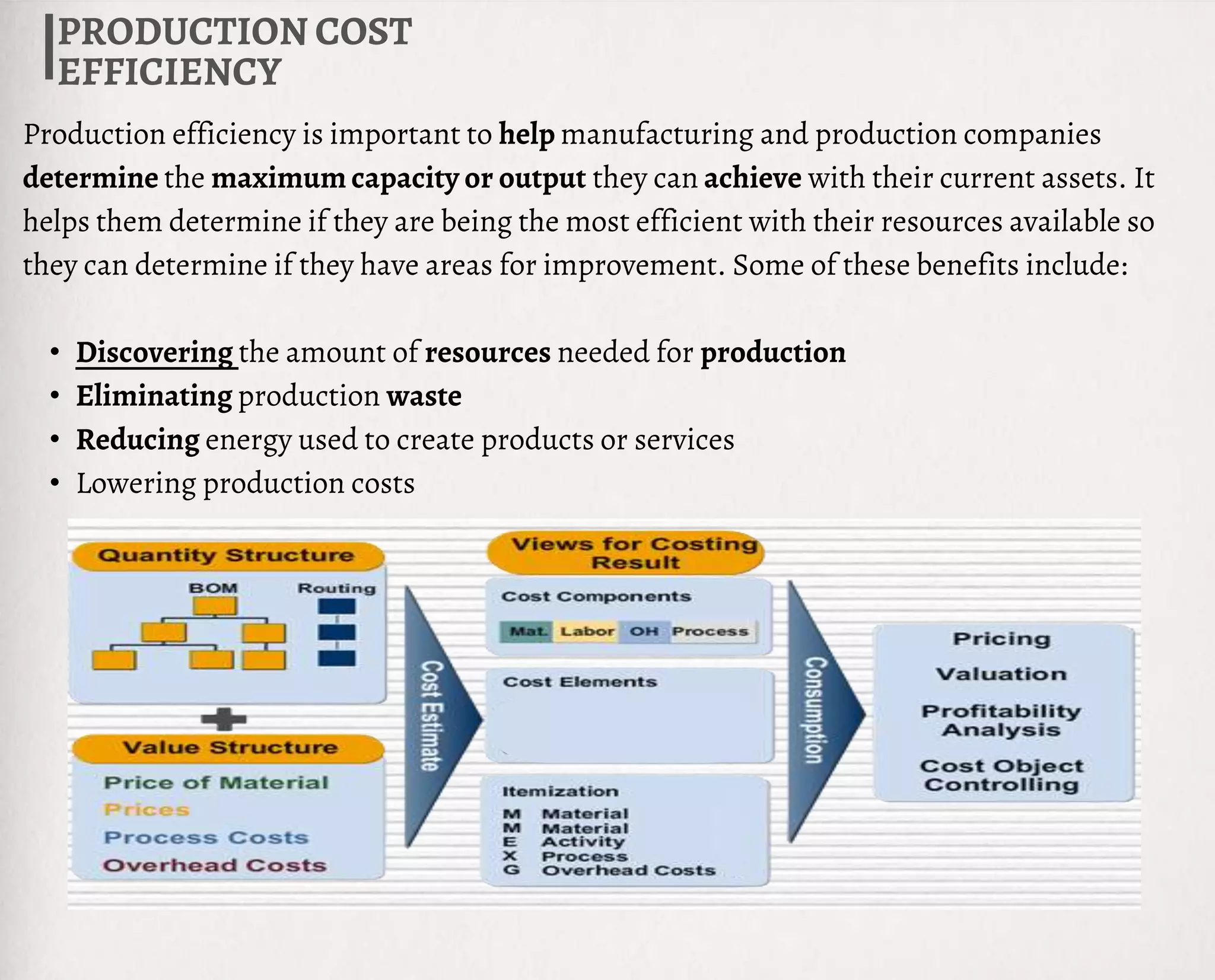PRODUCTION COST
EFFICIENCY
Production efficiency is important to help manufacturing and production companies
determine the maximum capacity or output they can achieve with their current assets. It
helps them determine if they are being the most efficient with their resources available so
they can determine if they have areas for improvement. Some of these benefits include:
• Discovering the amount of resources needed for production
• Eliminating production waste
• Reducing energy used to create products or services
• Lowering production costs
 