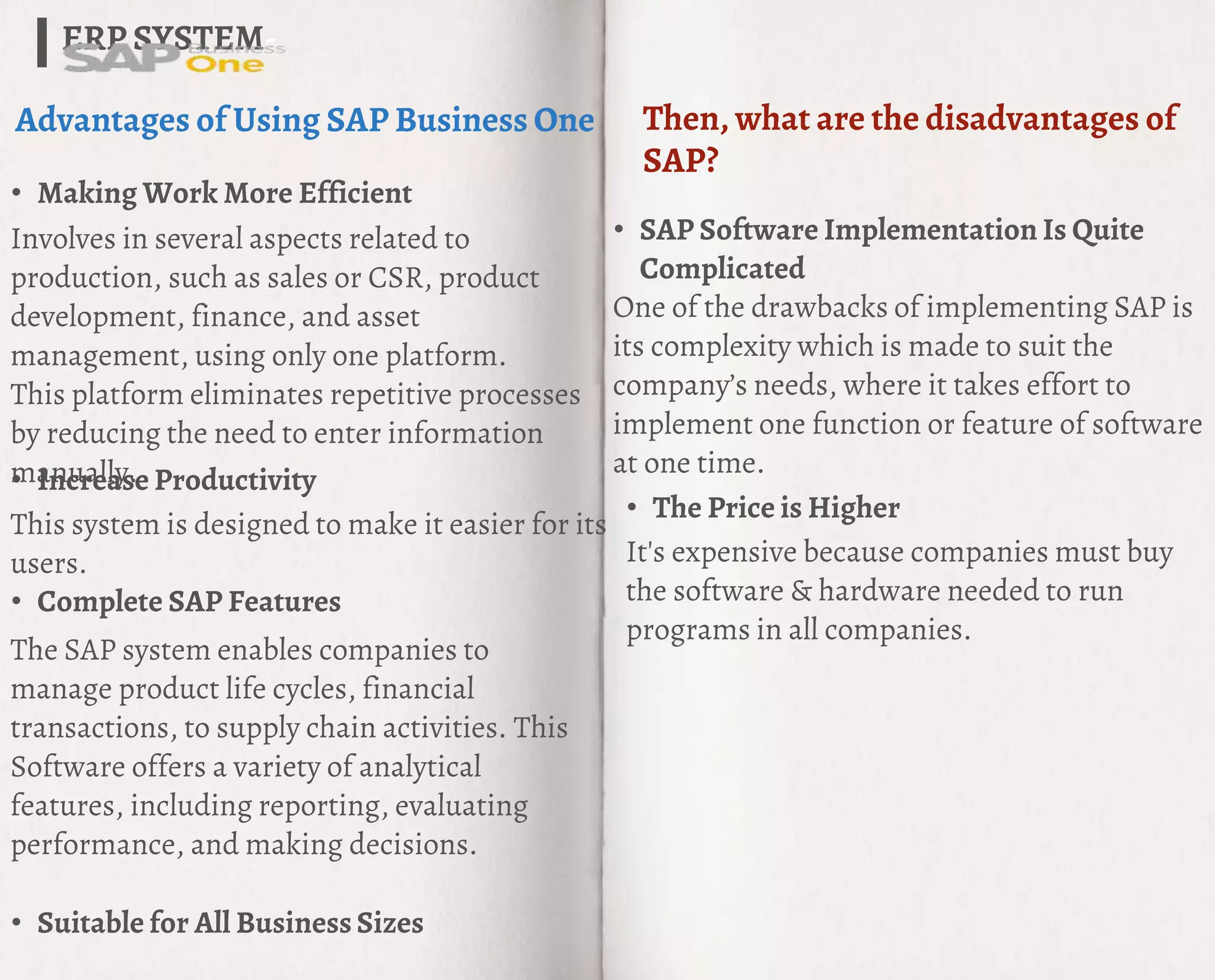 ERP SYSTEM-
Advantages of Using SAP Business One
• Making Work More Efficient
Involves in several aspects related to
production, such as sales or CSR, product
development, finance, and asset
management, using only one platform.
This platform eliminates repetitive processes
by reducing the need to enter information
manually.
• Increase Productivity
This system is designed to make it easier for its
users.
• Complete SAP Features
Then, what are the disadvantages of
SAP?
• SAP Software Implementation Is Quite
Complicated
One of the drawbacks of implementing SAP is
its complexity which is made to suit the
company’s needs, where it takes effort to
implement one function or feature of software
at one time.
• The Price is Higher
It's expensive because companies must buy
the software & hardware needed to run
programs in all companies.
The SAP system enables companies to
manage product life cycles, financial
transactions, to supply chain activities. This
Software offers a variety of analytical
features, including reporting, evaluating
performance, and making decisions.
• Suitable for All Business Sizes
 