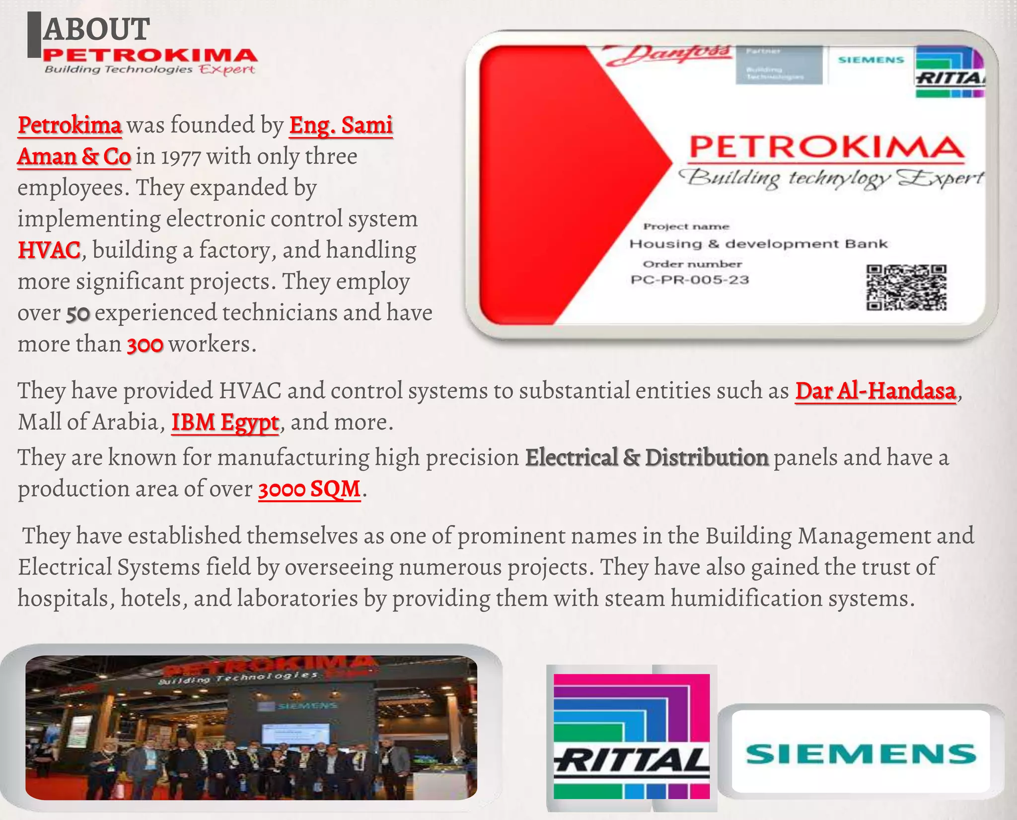 ABOUT
Petrokima was founded by Eng. Sami
Aman & Co in 1977 with only three
employees. They expanded by
implementing electronic control system
HVAC, building a factory, and handling
more significant projects. They employ
over 50 experienced technicians and have
more than 300 workers.
They have established themselves as one of prominent names in the Building Management and
Electrical Systems field by overseeing numerous projects. They have also gained the trust of
hospitals, hotels, and laboratories by providing them with steam humidification systems.
They are known for manufacturing high precision Electrical & Distribution panels and have a
production area of over 3000 SQM.
They have provided HVAC and control systems to substantial entities such as Dar Al-Handasa,
Mall of Arabia, IBM Egypt, and more.
 