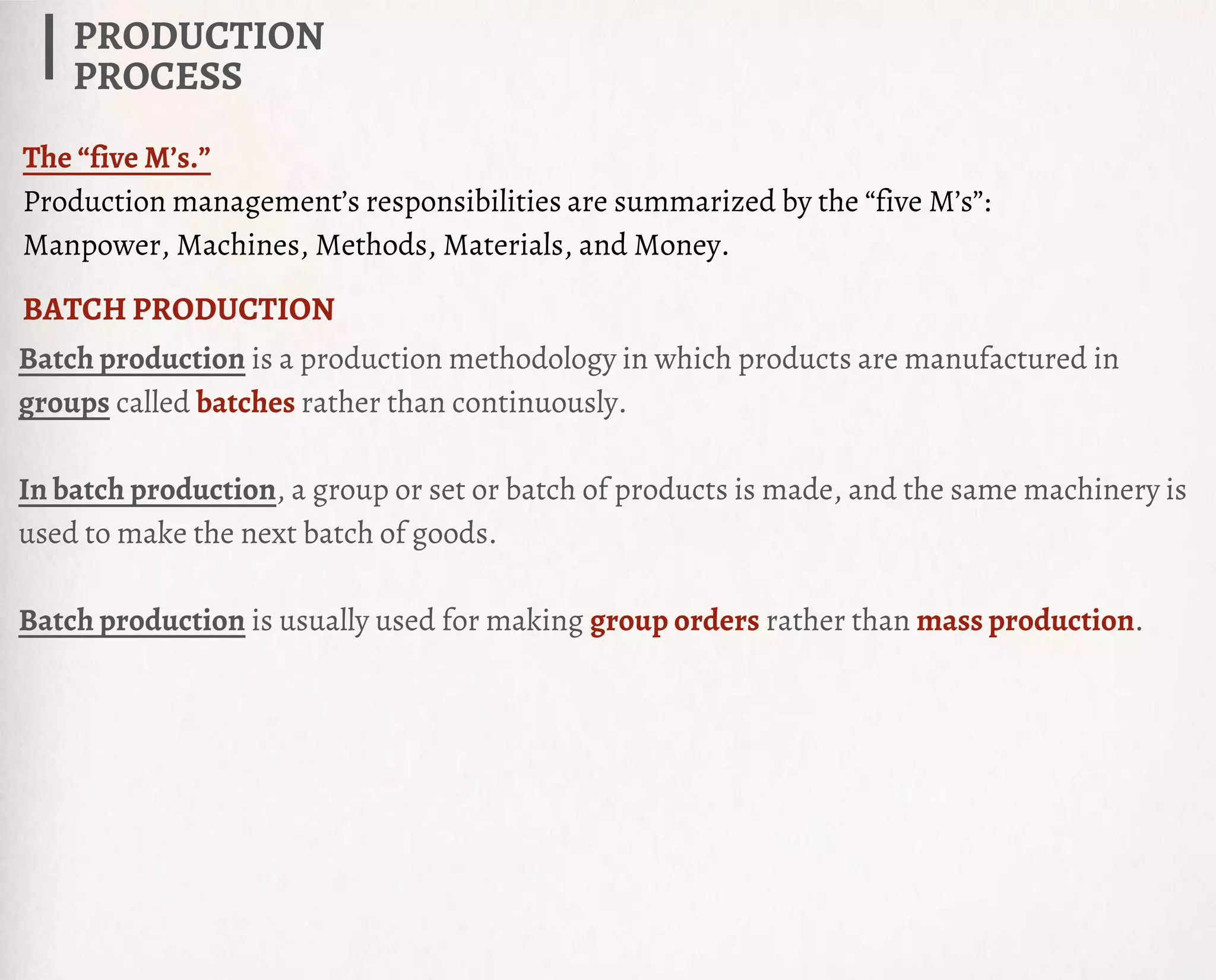 Batch production is a production methodology in which products are manufactured in
groups called batches rather than continuously.
In batch production, a group or set or batch of products is made, and the same machinery is
used to make the next batch of goods.
Batch production is usually used for making group orders rather than mass production.
PRODUCTION
PROCESS
BATCH PRODUCTION
The “five M’s.”
Production management’s responsibilities are summarized by the “five M’s”:
Manpower, Machines, Methods, Materials, and Money.
 