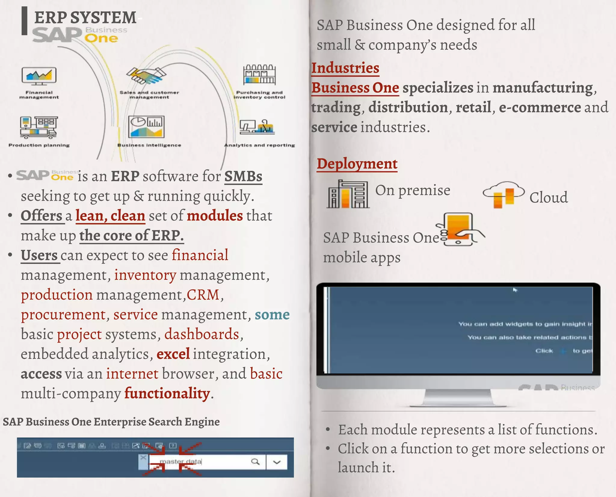 • is an ERP software for SMBs
seeking to get up & running quickly.
• Offers a lean, clean set of modules that
make up the core of ERP.
• Users can expect to see financial
management, inventory management,
production management,CRM,
procurement, service management, some
basic project systems, dashboards,
embedded analytics, excel integration,
access via an internet browser, and basic
multi-company functionality.
ERP SYSTEM-
On premise Cloud
SAP Business One
mobile apps
SAP Business One designed for all
small & company’s needs
Deployment
Industries
Business One specializes in manufacturing,
trading, distribution, retail, e-commerce and
service industries.
• Each module represents a list of functions.
• Click on a function to get more selections or
launch it.
SAP Business One Enterprise Search Engine
 