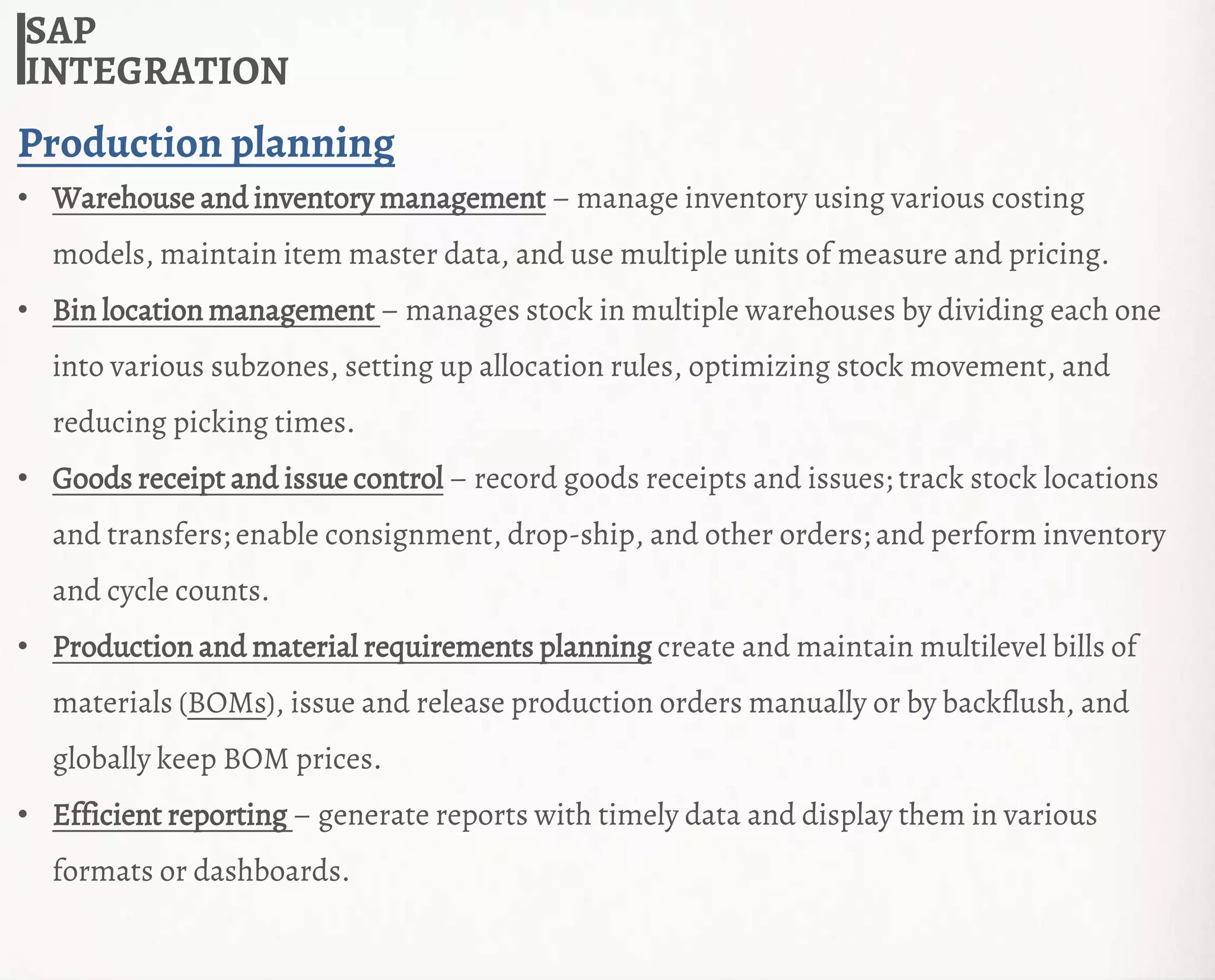SAP
INTEGRATION
Production planning
• Warehouse and inventory management – manage inventory using various costing
models, maintain item master data, and use multiple units of measure and pricing.
• Bin location management – manages stock in multiple warehouses by dividing each one
into various subzones, setting up allocation rules, optimizing stock movement, and
reducing picking times.
• Goods receipt and issue control – record goods receipts and issues; track stock locations
and transfers; enable consignment, drop-ship, and other orders; and perform inventory
and cycle counts.
• Production and material requirements planning create and maintain multilevel bills of
materials (BOMs), issue and release production orders manually or by backflush, and
globally keep BOM prices.
• Efficient reporting – generate reports with timely data and display them in various
formats or dashboards.
 