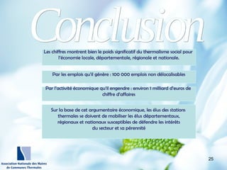http://wallpaperswide.com/nature
-desktop-wallpapers/page/10
Les chiffres montrent bien le poids significatif du thermalisme social pour
l’économie locale, départementale, régionale et nationale.
Par les emplois qu’il génère : 100 000 emplois non délocalisables
Par l’activité économique qu’il engendre : environ 1 milliard d’euros de
chiffre d’affaires
Sur la base de cet argumentaire économique, les élus des stations
thermales se doivent de mobiliser les élus départementaux,
régionaux et nationaux susceptibles de défendre les intérêts
du secteur et sa pérennité
25
 