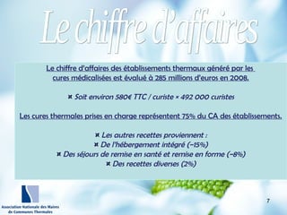 http://wallpaperswide.com/nature
-desktop-wallpapers/page/10
Le chiffre d’affaires des établissements thermaux généré par les
cures médicalisées est évalué à 285 millions d’euros en 2008.
¤¤ Soit environ 580€ TTC / curiste × 492 000 curistes
Les cures thermales prises en charge représentent 75% du CA des établissements.
¤¤ Les autres recettes proviennent :
¤¤ De l’hébergement intégré (~15%)
¤¤ Des séjours de remise en santé et remise en forme (~8%)
¤¤ Des recettes diverses (2%)
7
 