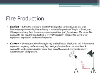 Fire Production
• Design – I decided to draw a Westcott Collapsible Umbrella, and this was
because it represents the film industry. An umbrella produces’ bright colours, and
this represents my logo because we come up with bright, fresh ideas. The name I’ve
decided to call my film production is “Fire Production” because the word “Fire”
represents explosions and something new.
• Colour – The colours I’ve chosen for my umbrella was black, and this is because it
represents mystery and makes my logo look professional and ostentatious. I
decided to write my production name logo in red because it represents power,
determination and passion.
 