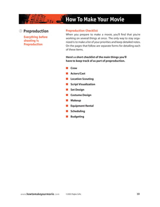 ©2003 Rajko Grlic 10www.howtomakeyourmovie.com
How To Make Your Movie
3 Preproduction
Everything before
shooting is
Preproduction
Preproduction Checklist
When you prepare to make a movie, you’ll find that you’re
working on several things at once. The only way to stay orga-
nized is to make a list of your priorities and keep detailed notes.
On the pages that follow are separate forms for detailing each
of these items.
Here’s a short checklist of the main things you’ll
have to keep track of as part of preproduction.
 Crew
 Actors/Cast
 Location Scouting
 Script Visualization
 Set Design
 Costume Design
 Makeup
 Equipment Rental
 Scheduling
 Budgeting
 