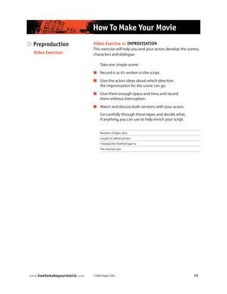 ©2003 Rajko Grlic 14www.howtomakeyourmovie.com
How To Make Your Movie
Video Exercise 4: IMPROVISATION
This exercise will help you and your actors develop the scenes,
characters and dialogue.
Take one simple scene:
 Record it as it’s written in the script.
 Give the actors ideas about which direction
the improvisation for the scene can go.
 Give them enough space and time,and record
them without interruption.
 Watch and discuss both versions with your actors.
Go carefully through these tapes and decide what,
if anything,you can use to help enrich your script.
Number of tapes shot:
Length of edited version:
I showed the finished tape to:
The reaction was:
3 Preproduction
Video Exercises
 