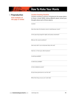 ©2003 Rajko Grlic 15www.howtomakeyourmovie.com
How To Make Your Movie
3 Preproduction
Print multiples of
this page as needed
Location Scouting Checklist
Location scouting is a process of looking for the proper places
to shoot a movie. While visiting different places, record your
thoughts about each of these aspects.
Location
How close does this location come to matching your vision?
Is the space big enough for lights and camera movement?
What are the sound conditions?
How much will it cost to decorate (dress the set)?
How far is it from your other locations?
Is parking available?
Is electricity available?
Is there telephone access?
Do you have permission to use the site?
When/how long can you use it each day?
 