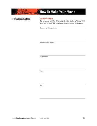 ©2003 Rajko Grlic 26www.howtomakeyourmovie.com
How To Make Your Movie
5 Postproduction Sound Checklist
To prepare for the final sound mix, make a “to do” list
and bring it to the mixing room to avoid problems.
Cleaning up dialogue tracks
Building Sound Tracks
Sound Effects
Music
Mix
 