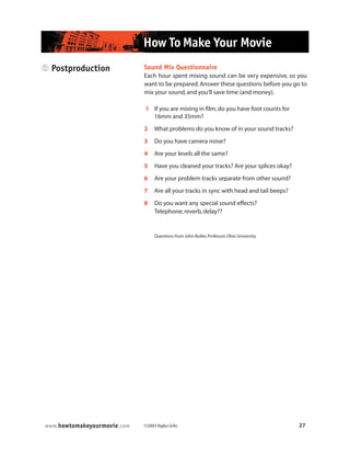 ©2003 Rajko Grlic 27www.howtomakeyourmovie.com
How To Make Your Movie
5 Postproduction Sound Mix Questionnaire
Each hour spent mixing sound can be very expensive, so you
want to be prepared.Answer these questions before you go to
mix your sound,and you’ll save time (and money).
1 If you are mixing in film,do you have foot counts for
16mm and 35mm?
2 What problems do you know of in your sound tracks?
3 Do you have camera noise?
4 Are your levels all the same?
5 Have you cleaned your tracks? Are your splices okay?
6 Are your problem tracks separate from other sound?
7 Are all your tracks in sync with head and tail beeps?
8 Do you want any special sound effects?
Telephone,reverb,delay??
Questions from John Butler,Professor,Ohio University
 