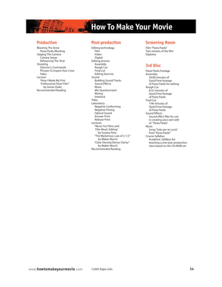©2003 Rajko Grlic 34www.howtomakeyourmovie.com
How To Make Your Movie
Post-production
Editing technology
Film
Video
Digital
Editing process
Assembly
Rough Cut
Final Cut
Editing Exercise
Sound
Building Sound Tracks
Sound Effects
Music
Mix Questionnaire
Mixing
Interlock
Titles
Laboratory
Negative Conforming
Negative Timing
Optical Sound
Answer Print
Release Print
Lectures
“Music For Films and
Film Music Editing”
by Suzana Peric
“The Mysterious Law of 2-1/2”
by Walter Murch
“Clear Density/Dense Clarity”
by Walter Murch
Recommended Reading
Screening Room
Film:“Pasta Paolo”
Two reviews of the film
Diploma
3rd Disc
Pasta Paolo Footage
Assembly
24:00 minutes of
QuickTime footage
of Pasta Paolo for editing
Rough Cut
8:32 minutes of
QuickTime footage
of Pasta Paolo
Final Cut
7:46 minutes of
QuickTime footage
of Pasta Paolo
Sound Effects
Sound effect files for use
in creating your own edit
of “Pasta Paolo”
Music
Song,“Solo per te Lucia”
from“Pasta Paolo”
Course Syllabus
Academic Syllabus for
teaching a one-year production
class based on the CD-ROM set
Production
Blocking The Actor
Pasta Paolo Blocking
Staging The Camera
Camera Setup
Rehearsing The Shot
Shooting
Director’s Commands
Phrases To Inspire Your Crew
Takes
Lecture
“How I Made My First
Professional Short Film”
by Goran Dukic
Recommended Reading
 