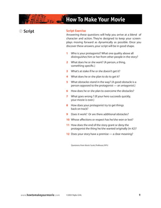 ©2003 Rajko Grlic 9www.howtomakeyourmovie.com
How To Make Your Movie
2 Script Script Exercise
Answering these questions will help you arrive at a blend of
character and action. They’re designed to keep your screen-
plays moving forward as dynamically as possible. Once you
discover these answers,your script will be in good shape.
1 Who is your protagonist? What one quality above all
distinguishes him or her from other people in the story?
2 What does he or she want? (A person,a thing,
something specific.)
3 What’s at stake if he or she doesn’t get it?
4 What does he or she plan to do to get it?
5 What obstacles stand in the way? (A good obstacle is a
person opposed to the protagonist — an antagonist.)
6 How does he or she plan to overcome the obstacles?
7 What goes wrong ? (If your hero succeeds quickly,
your movie is over.)
8 How does your protagonist try to get things
back on track?
9 Does it work? Or are there additional obstacles?
10 Whose affections or respect has he/she won or lost?
11 How does the end of the story grant or deny the
protagonist the thing he/she wanted originally (in #2)?
12 Does your story have a premise — a clear meaning?
Questions from Kevin Scott,Professor,NYU
 