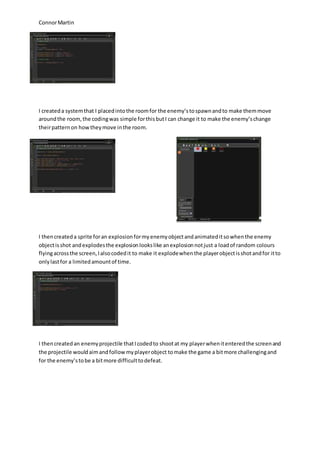 Connor Martin 
I created a system that I placed into the room for the enemy’s to spawn and to make them move 
around the room, the coding was simple for this but I can change it to make the enemy’s change 
their pattern on how they move in the room. 
I then created a sprite for an explosion for my enemy object and animated it so when the enemy 
object is shot and explodes the explosion looks like an explosion not just a load of random colours 
flying across the screen, I also coded it to make it explode when the player object is shot and for it to 
only last for a limited amount of time. 
I then created an enemy projectile that I coded to shoot at my player when it entered the screen and 
the projectile would aim and follow my player object to make the game a bit more challenging and 
for the enemy’s to be a bit more difficult to defeat. 
 