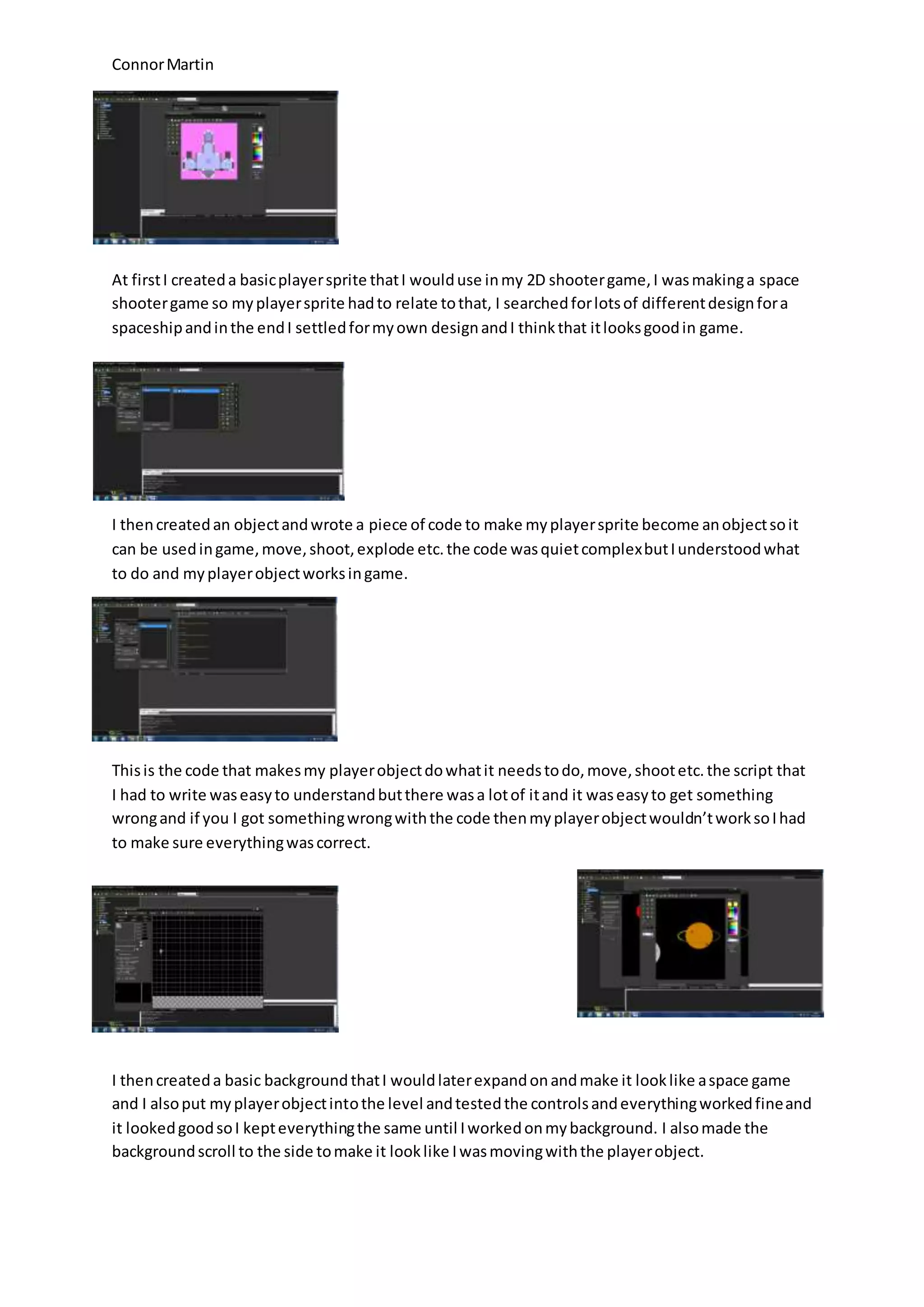 Connor Martin 
At first I created a basic player sprite that I would use in my 2D shooter game, I was making a space 
shooter game so my player sprite had to relate to that, I searched for lots of different design for a 
spaceship and in the end I settled for my own design and I think that it looks good in game. 
I then created an object and wrote a piece of code to make my player sprite become an object so it 
can be used in game, move, shoot, explode etc. the code was quiet complex but I understood what 
to do and my player object works in game. 
This is the code that makes my player object do what it needs to do, move, shoot etc. the script that 
I had to write was easy to understand but there was a lot of it and it was easy to get something 
wrong and if you I got something wrong with the code then my player object wouldn’t work so I had 
to make sure everything was correct. 
I then created a basic background that I would later expand on and make it look like a space game 
and I also put my player object into the level and tested the controls and everything worked fine and 
it looked good so I kept everything the same until I worked on my background. I also made the 
background scroll to the side to make it look like I was moving with the player object. 
 
