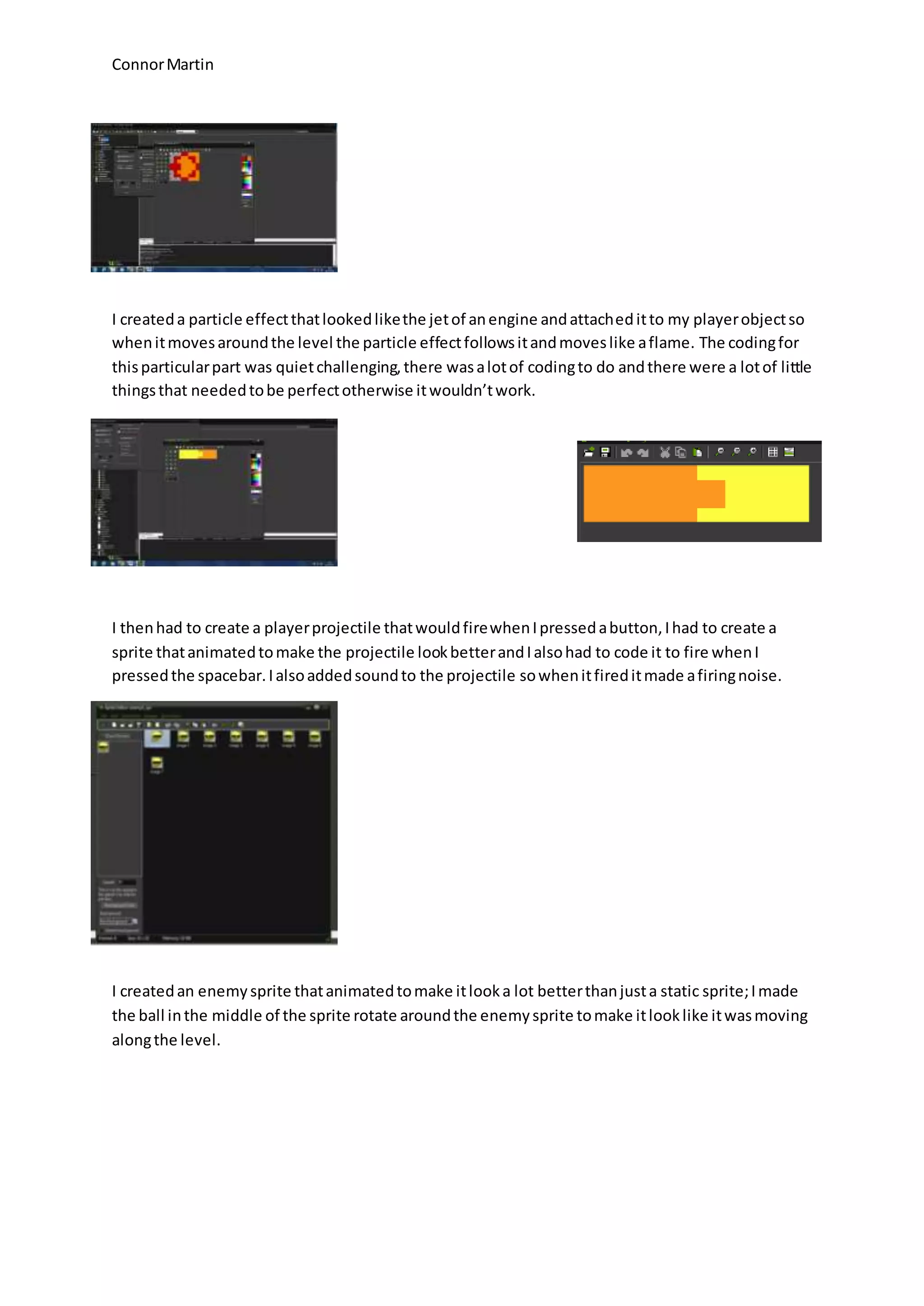 Connor Martin 
I created a particle effect that looked like the jet of an engine and attached it to my player object so 
when it moves around the level the particle effect follows it and moves like a flame. The coding for 
this particular part was quiet challenging, there was a lot of coding to do and there were a lot of little 
things that needed to be perfect otherwise it wouldn’t work. 
I then had to create a player projectile that would fire when I pressed a button, I had to create a 
sprite that animated to make the projectile look better and I also had to code it to fire when I 
pressed the spacebar. I also added sound to the projectile so when it fired it made a firing noise. 
I created an enemy sprite that animated to make it look a lot better than just a static sprite; I made 
the ball in the middle of the sprite rotate around the enemy sprite to make it look like it was moving 
along the level. 
 