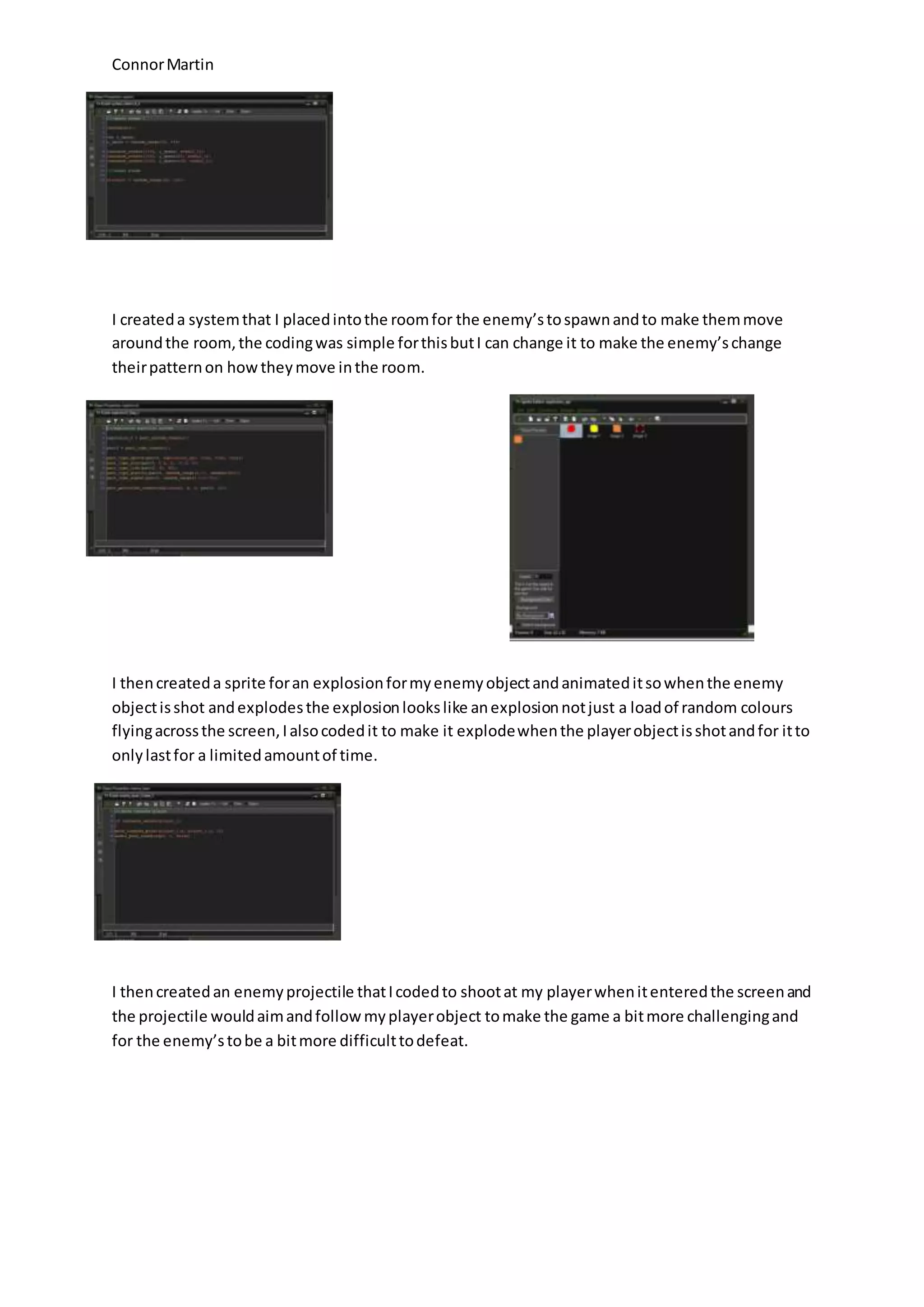 Connor Martin 
I created a system that I placed into the room for the enemy’s to spawn and to make them move 
around the room, the coding was simple for this but I can change it to make the enemy’s change 
their pattern on how they move in the room. 
I then created a sprite for an explosion for my enemy object and animated it so when the enemy 
object is shot and explodes the explosion looks like an explosion not just a load of random colours 
flying across the screen, I also coded it to make it explode when the player object is shot and for it to 
only last for a limited amount of time. 
I then created an enemy projectile that I coded to shoot at my player when it entered the screen and 
the projectile would aim and follow my player object to make the game a bit more challenging and 
for the enemy’s to be a bit more difficult to defeat. 
 
