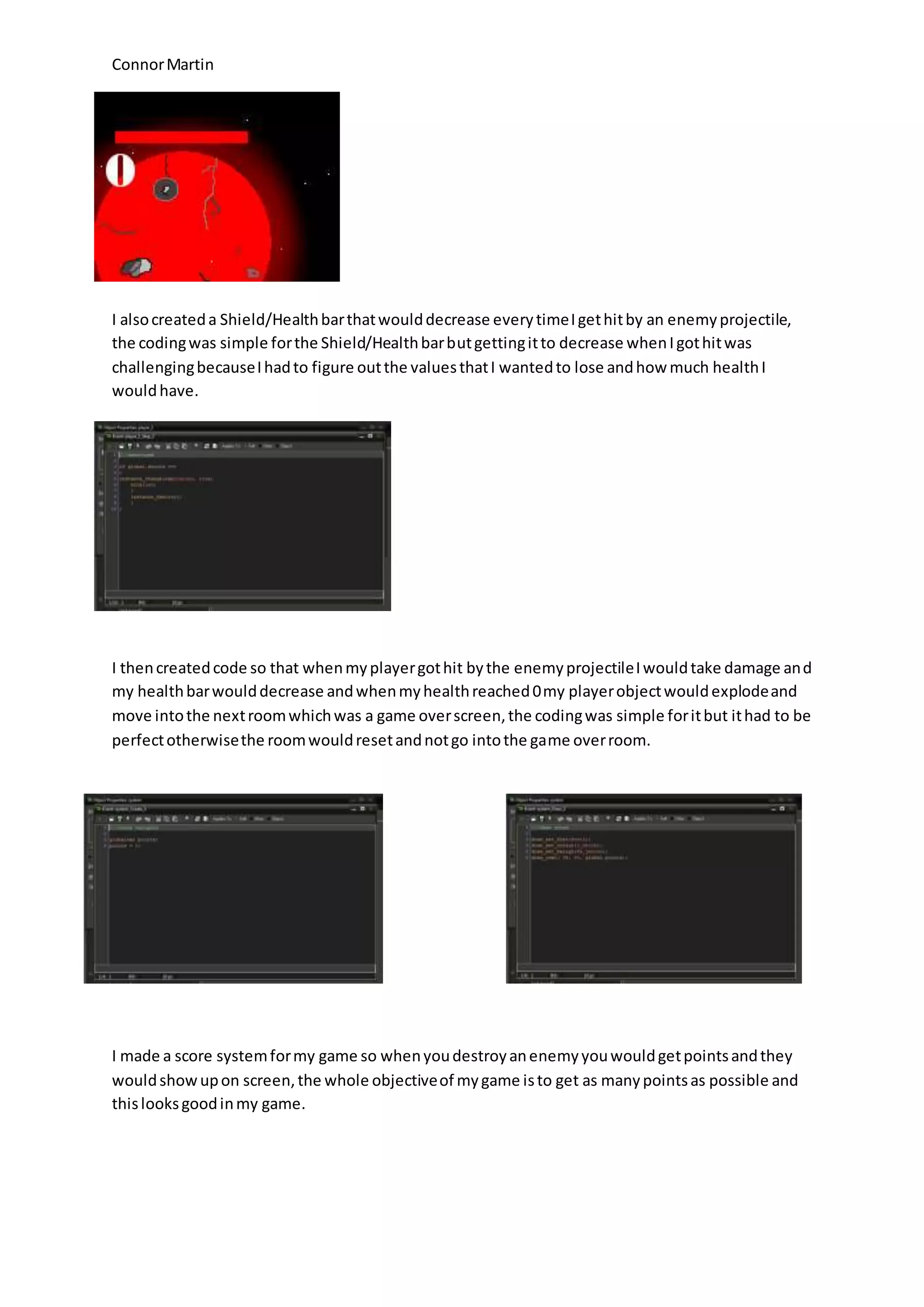 Connor Martin 
I also created a Shield/Health bar that would decrease every time I get hit by an enemy projectile, 
the coding was simple for the Shield/Health bar but getting it to decrease when I got hit was 
challenging because I had to figure out the values that I wanted to lose and how much health I 
would have. 
I then created code so that when my player got hit by the enemy projectile I would take damage and 
my health bar would decrease and when my health reached 0 my player object would explode and 
move into the next room which was a game over screen, the coding was simple for it but it had to be 
perfect otherwise the room would reset and not go into the game over room. 
I made a score system for my game so when you destroy an enemy you would get points and they 
would show up on screen, the whole objective of my game is to get as many points as possible and 
this looks good in my game. 
 