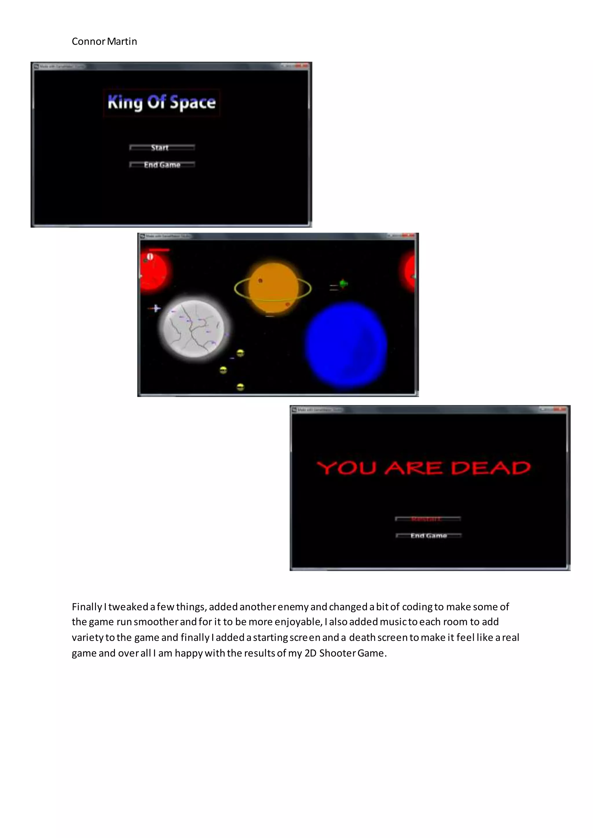 Connor Martin 
Finally I tweaked a few things, added another enemy and changed a bit of coding to make some of 
the game run smoother and for it to be more enjoyable, I also added music to each room to add 
variety to the game and finally I added a starting screen and a death screen to make it feel like a real 
game and over all I am happy with the results of my 2D Shooter Game. 
