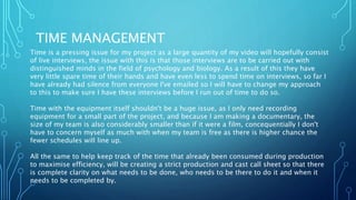 TIME MANAGEMENT
Time is a pressing issue for my project as a large quantity of my video will hopefully consist
of live interviews, the issue with this is that those interviews are to be carried out with
distinguished minds in the field of psychology and biology. As a result of this they have
very little spare time of their hands and have even less to spend time on interviews, so far I
have already had silence from everyone I've emailed so I will have to change my approach
to this to make sure I have these interviews before I run out of time to do so.
Time with the equipment itself shouldn't be a huge issue, as I only need recording
equipment for a small part of the project, and because I am making a documentary, the
size of my team is also considerably smaller than if it were a film, concequentially I don't
have to concern myself as much with when my team is free as there is higher chance the
fewer schedules will line up.
All the same to help keep track of the time that already been consumed during production
to maximise efficiency, will be creating a strict production and cast call sheet so that there
is complete clarity on what needs to be done, who needs to be there to do it and when it
needs to be completed by.
 