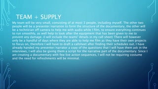TEAM + SUPPLY
My team will be very small, consisting of at most 3 people, including myself. The other two
people will be a presenter/narration to form the structure of the documentary, the other will
be a technician off camera to help me with audio while I film, to ensure everything continues
to run smoothly, as well help to look after the equipment that has been given to me to
prevent any damage. (I will include the teams' details in my call sheet) There will however
only be a handful of days where they are able to help me film as they have their own projects
to focus on, therefore I will have to draft a callsheet after finding their schedules out. I have
already handed my presenter/narrator a copy of the questions that I will have them ask in the
interviews, I will also be giving them a script for the narrative part of the documentary. Since I
am creating a documentary with few live action sequences, I will not be requiring costume
and the need for refreshments will be minimal.
 