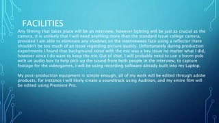 FACILITIES
Any filming that takes place will be an interview, however lighting will be just as crucial as the
camera, it is unlikely that I will need anything more than the standard issue college camera,
provided I am able to eliminate any shadows on the interviewees face using a reflector there
shouldn't be too much of an issue regarding picture quality. Unfortunately during production
experiments I found that background noise with the mic was a key issue no matter what I did,
however since I do want to keep the mic Out of shot, I will probably need to use a boom pole
with an audio box to help pick up the sound from both people in the interview, to capture
footage for the videogames, I will be using recording software already built into my Laptop.
My post-production equipment is simple enough, all of my work will be edited through adobe
products, for instance I will likely create a soundtrack using Audition, and my entire film will
be edited using Premiere Pro.
 