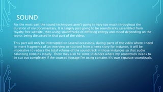 SOUND
For the most part the sound techniques aren't going to vary too much throughout the
duration of my documentary. It is largely just going to be soundtracks assembled from
royalty free website, then using soundtracks of differing energy and mood depending on the
topics being discussed in that part of the video.
This part will only be interrupted on several occasions, during parts of the video where I need
to insert fragments of an interview or sourced from a news story for instance, it will be
imperative to reduce the total volume of the soundtrack in those instances so that audio
balancing remains steady. There may also be some instances where my soundtrack needs to
be cut out completely if the sourced footage I'm using contains it's own separate soundtrack.
 